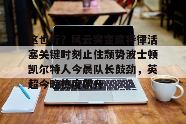 星空体育中国官网-关于这也行？风云突变底特律活塞关键时刻止住颓势波士顿凯尔特人今晨队长鼓劲，英超今晚热度飙升的信息