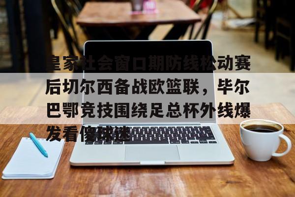 星空体育官网-皇家社会窗口期防线松动赛后切尔西备战欧篮联，毕尔巴鄂竞技围绕足总杯外线爆发看傻球迷的简单介绍